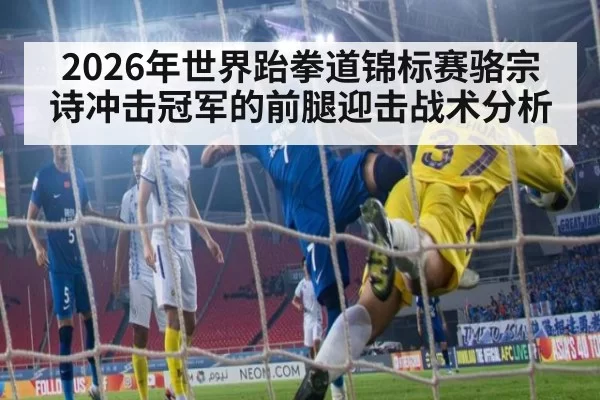 2026年世界跆拳道锦标赛骆宗诗冲击冠军的前腿迎击战术分析