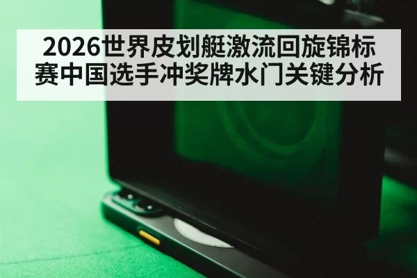 2026世界皮划艇激流回旋锦标赛中国选手冲奖牌水门关键分析